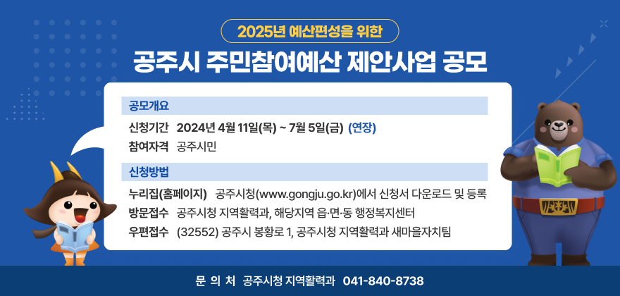 2025년 예산편성을 위한 공주시 주민참여예산 제안사업 공모
공모개요
- 신청기간 : 2024년 4월 11일(목) ~ 7월 5일(금) (연장)
- 참여자격 : 공주시민
신청방법
- 누리집(홈페이지) : 공주시청(www.gongju.go.kr)에서 신청서 다운로드 및 등록
- 방문접수 : 공주시청 지역활력과, 해당지역 읍·면·동 행정복지센터
- 우편접수 : (32552) 공주시 봉황로 1, 공주시청 지역활력과 새마을자치팀
문의처 : 공주시청 지역활력과 041-840-8738