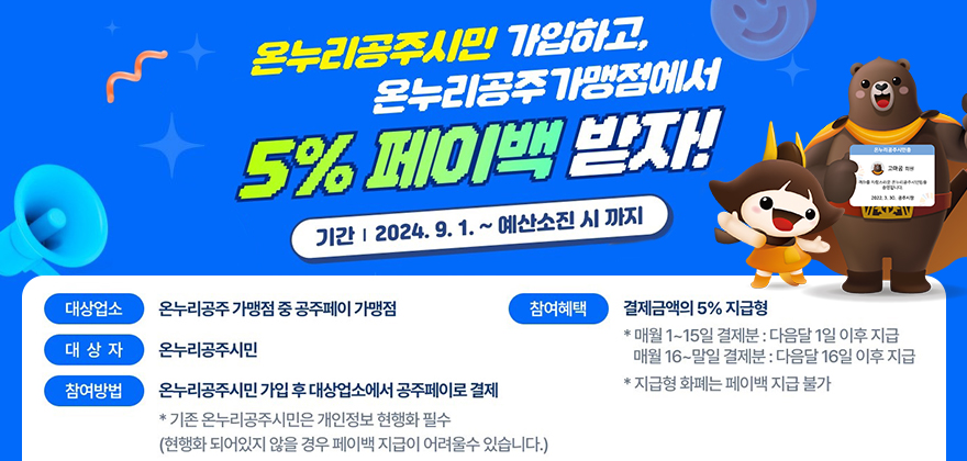 온누리공주시민 가입하고,
온누리공주가맹점에서
5% 페이백 받자!
기간 2024.9. 1. ~ 예산소진 시까지
대상업소
온누리공주 가맹점 중 공주페이 가맹점
참여혜택
대상자
온누리공주시민
참여방법
온누리공주시민가입 후 대상업소에서 공주페이로 결제
*기존 온누리공주시민은 개인정보 현행화 필수
(현행화 되어있지 않을 경우 페이백 지급이 어려울수 있습니다.)
결제금액의 5% 지급형 *매월 1~15일 결제분 : 다음달 1일 이후 지급 매월 16~말일 결제분 : 다음달 16일 이후 지급 *지급형 화폐는 페이백 지급 불가