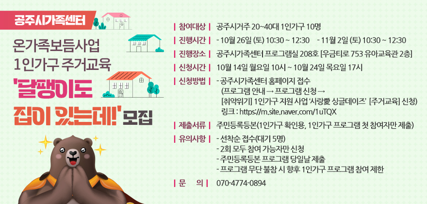 ○ 참여대상 : 공주시거주 20~40대 1인가구 10명
○ 진행시간
- 10월 26일 (토) 10:30 ~ 12:30
- 11월 2일 (토) 10:30 ~ 12:30
○ 진행장소 : 공주시가족센터 프로그램실 208호 [우금티로 753 유아교육관 2층]
○ 신청시간 : 10월 14일 월요일 10시 ~ 10월 24일 목요일 17시
○ 신청방법
- 공주시가족센터 홈페이지 접수
(프로그램 안내 → 프로그램 신청 → [취약위기] 1인가구 지원 사업 ‘사랑愛 싱글데이즈’ 
[주거교육] 신청
 링크 : https://m.site.naver.com/1uTQX
○ 제출서류 : 주민등록등본(1인가구 확인용, 1인가구 프로그램 첫 참여자만 제출)
○ 유의사항
- 선착순 접수(대기 5명)
- 2회 모두 참여 가능자만 신청
- 주민등록등본 프로그램 당일날 제출
- 프로그램 무단 불참 시 향후 1인가구 프로그램 참여 제한
○ 문의 : 070-4774-0894