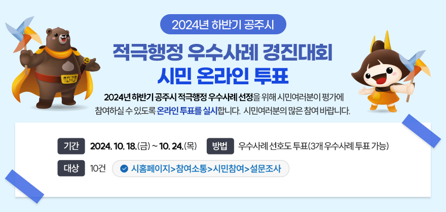 2024년 하반기 공주시 적극행정 우수사례 경진대회 시민 온라인 투표 

2024년 하반기 공주시 적극행정 우수사례 선정을 위해 시민여러분이 평가에 참여하실 수 있도록 온라인 투표를 실시합니다. 
시민여러분의 많은 참여 바랍니다. 
기간 2024. 10. 18.(금) ~ 10. 24.(목)
방법 우수사례 선호도 투표(3개 우수사례 투표 가능)
대상 10건
 ✓ 시홈페이지-참여소통-시민참여-설문조사