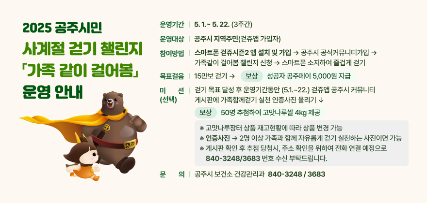 2025 공주시민 사계절 걷기 챌린지 「가족 같이 걸어봄」 운영 안내
 □ 운영기간 : 5.1.~ 5.22. (3주간)
 □ 운영대상 : 공주시 지역주민(걷쥬앱 가입자)
 □ 참여방법 : 스마트폰 걷쥬시즌2 앱 설치 및 가입 → 공주시 공식커뮤니티가입 → 가족같이 걸어봄 챌린지 신청 → 스마트폰 소지하여 즐겁게 걷기 
 □ 목표걸음 : 15만보 걷기 → 보상) 성공자 공주페이 5,000원 지급
 □ 미션(선택) : 걷기 목표 달성 후 운영기간동안 (5.1.~22.) 걷쥬앱 공주시커뮤니티게시판에 가족함께걷기실천인증사진 올리기→ 보상) 50명 추첨하여 고맛나루쌀 4kg 제공
 ※ 고맛나루장터 상품 재고현황에 따라 상품 변경 가능
 ※ 인증사진 ) 2명 이상 가족과 함께 자유롭게 걷기 실천하는 사진이면 가능 
※ 게시판 확인 후 추첨 당첨시, 주소 확인을 위하여 전화 연결 예정으로 840-3248/3683 번호 수신 부탁드립니다.
 □ 문의사항 : 공주시 보건소 건강관리과 840-3248 / 3683