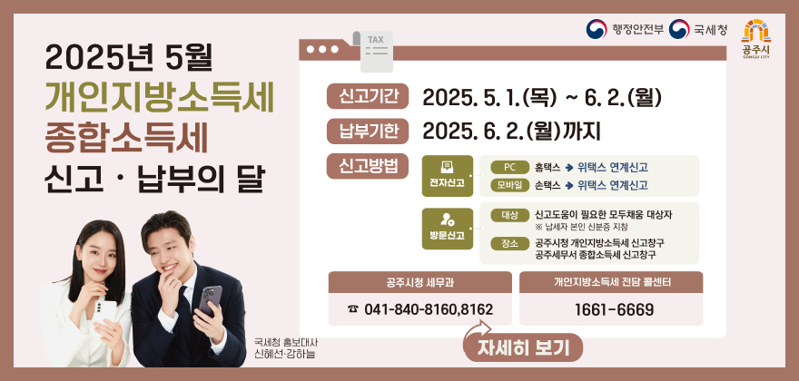 행정안전부
국세청
공주시
2025년 5월 개인지방소득세 종합소득세 신고·납부의 달
신고기간 2025.5.1.(목) ~ 6. 2.(월)
납부기한 2025.6.2.(월)까지
신고방법 전자신고 PC 홈택스 위택스 연계신고 모바일 손택스 위택스 연계신고
방문신고 대상 신고도움이 필요한 모두채움 대상자 납세자 본인 신분증 지참
장소 공주시청 개인지방소득세 신고창구 공주세무서 종합소득세 신고창구
공주시청 세무과 041-840-8160,8162
개인지방소득세 전담 콜센터 1661-6669
국세청 홍보대사 신혜선·강하늘
자세히보기
