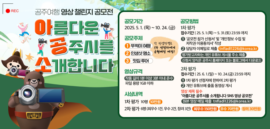 REC 공주여행영상챌린지 공모전
아름다운 공주시를 소개합니다
공모기간 2025.5.1.(목) ~ 10. 24.(금)
공모주제 1 뚜벅이 여행, 2 인생샷 명소, 3 맛집 투어 (각 컨셉안별로 1차 선정자에게 균형배정 예정!)
영상규격 작품 길이 1분 이상 3분 이내 준수 파일 용량 1GB 이하
시상내역 1차 평가 10명 10만원, 2차 평가 6명(최우수 1건, 우수 2건, 장려 3건) 최우수 150만원 우수 70만원 장려 30만원
공모방법
1차 평가 접수기간 25.5.1.(목) ~ 5. 31.(토) 23:59까지 1 '공모전 참가 신청서' 및 '개인정보 수집 및 저작권 이용동의서 작성 2 담당자 이메일로 제출 tnfladl1226@korea.kr)
평가받고자하는 개인 유튜브 게시물 주소 제출 (신청서 양식은 공주시 홈페이지 또는 블로그에서 다운로드)
2차 평가
접수기간 25.6.1.(일) ~ 10. 24.(금) 23:59까지 1. 1차 평가 선정자에 한하여 2차 평가 2. 개인 유튜브에 출품 동영상게시
영상제목 필수 '아름다운 공주시를 소개합니다 SNS 영상 공모전' 원본 영상 메일 제출 tnfladl1226@korea.kr