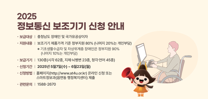2025 정보통신 보조기기 신청 안내
1. 보급대상 : 충청남도 장애인 및 국가유공상이자
2. 지원내용 : 보조기기 제품가격 기준 정부지원 80%(나머지 20%는 개인부담)
※ 기초생활수급자 및 차상위계층 장애인은 정부지원 90%(나머지 10%는 개인부담)
3. 보급기기 : 130종(시각 62종, 지체⋅뇌병변 23종, 청각⋅언어 45종)
4. 신청기간 : 2025년 5월7일(수) ~ 6월23일(월)
5. 신청방법 : 홈페이지(http://www.at4u.or.kr) 온라인 신청 또는 스마트정보과(읍면동 행정복지센터) 제출
6. 관련문의 : 1588-2670