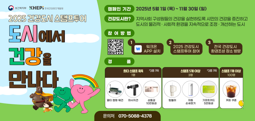 보건복지부
KHEPi 한국건강증진개발원
2025 건강도시 스탬프투어
도시에서 건강을 만나다
캠페인 기간 2025년 5월 1일(목) ~ 11월 30일(일)
건강도시란? 지역사회 구성원들의 건강을 실현하도록 시민의 건강을 증진하고 도시의 물리적·사회적 환경을 지속적으로 조정·개선하는 도시
참여방법 워크온APP 설치, 2025건강도시 스탬프투어 참여, 전국 건강도시 환경조성 장소 방문
경품 최다 스탬프 획득(1명, 3종 1택) 멀티 캠핑 웨건, 마사지건, 상품권 10만원권, 스탬프 5개 이상(3명, 3종 1택) 텀플러, 자동 손세정기, 기프트카드 5만원권, 스탬프 1개 이상(100명) 커피쿠폰
문의처 070-5088-4378