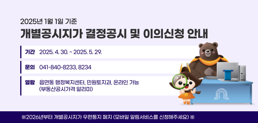 2025년 1월 1일 기준 개별공시지가 결정공시 홍보 및 이의신청 안내
기간 : 2025. 4. 30. ~ 2025. 5. 29.
문의 : 041-840-8233, 8234
열람 : 읍면동 행정복지센터, 민원토지과, 온라인 가능(부동산공시가격 알리미)
※2026년부터 개별공시지가 우편통지 폐지(모바일 알림서비스를 신청해주세요)※