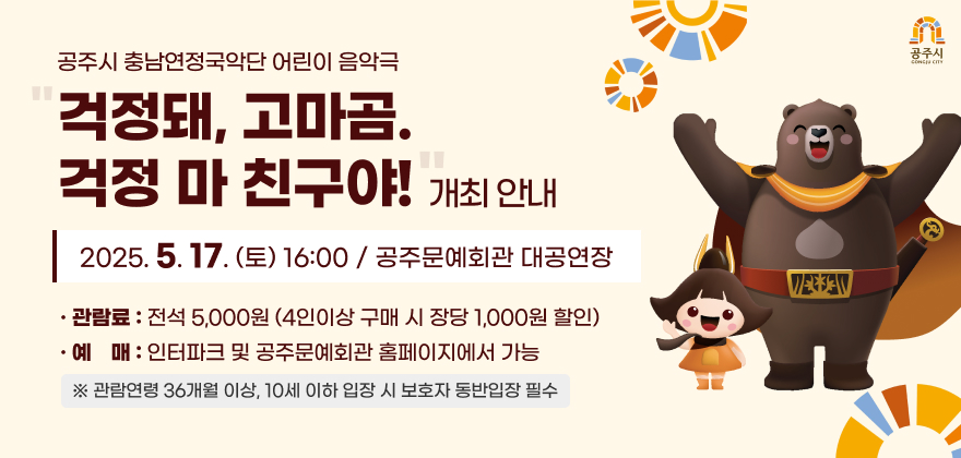 공주시충남연정국악단 어린이 음악극 걱정돼, 고마곰. 걱정 마 친구야! 개최 안내
때, 곳 : 2025. 5. 17.(토) 16:00 / 공주문예회관 대공연장
관람료 : 전석 5,000원 (4인이상 구매 시 장당 1,000원 할인)
예매 : 인터파크 및 공주문예회관 홈페이지에서 가능
※ 관람연령 36개월 이상, 10세 이하 입장 시 보호자 동반입장 필수
공주시