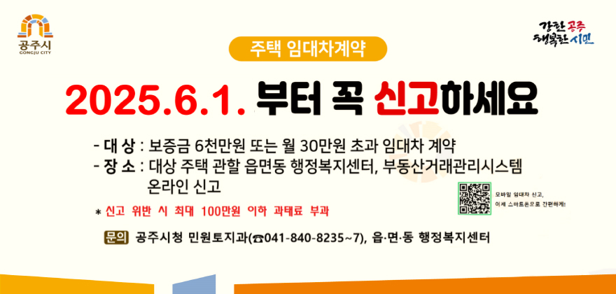 공주시
GONGJU CITY
주택 임대차계약
2025.6.1.부터 꼭 신고하세요
-대상 : 보증금 6천만원 또는 월 30만원 초과 임대차 계약
- 장소 : 대상 주택 관할 읍면동 행정복지센터, 부동산거래관리시스템
온라인 신고
*신고 위반 시 최대 100만원 이하 과태료 부과
강한공주
행복한시민
모바일 임대차 신고 이제 스마트폰으로 간편하게!
문의 공주시청 민원토지과(041-840-8235~7), 읍.면.동 행정복지센터