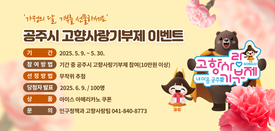 가정의 달, 기부를 선물하세요 공주시 고향사랑기부제 이벤트
기간 : 2025. 5. 9. ~ 5. 30.
참여방법 : 기간 중 공주시 고향사랑기부제 참여(10만원 이상)
선정방법 : 무작위 추첨
당첨자 발표 : 2025. 6. 9. / 100명
상품 : 아이스 아메리카노 쿠폰 
문의 : 인구정책과 고향사랑팀 041-840-8773
고향사랑 기부제 내 마음 공주愛 GONGJU