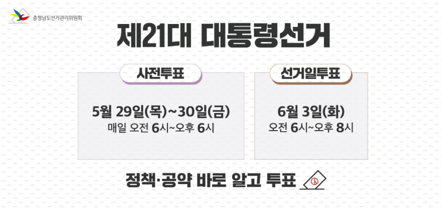 충청남도선거관리위원회
제21대 대통령선거
사전투표
5월29일(목)~30일(금)
매일 오전 6시~오후 6시
선거일투표
6월 3일(화)
오전 6시~오후 8시
정책·공약 바로 알고 투표 ◇