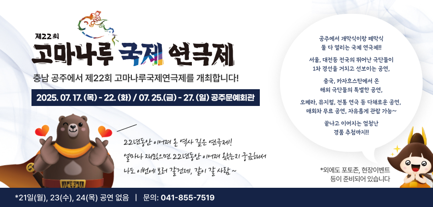 제22회 고마나루 국제 연극제
충남 공주에서 제22회 고마나루국제연극제를 개최합니다 
2025.7.17.(목)  - 22.(화) / 07.25.(금) -27.(일) 공주문예회관
22년동안 이어져 온 역사 깊은 연극제!
얼마나 재밌으면 22년동안 이어져 왔는지 궁금해서 나도 이번에 보러 갈건데, 같이 갈 사람 ~
충남 공주에서 제22회 고마나루국제연극제를 개최합니다!
공주에서 개막식이랑 폐막식 둘 다 열리는 국제 연극제!!
서울, 대전등 전국의 뛰어난 극단들이 1차 경선을 거치고 선보이는 공연
중국, 카자흐스탄에서 온 해외 극단들의 특별한 공연
오페라, 뮤지컬, 전통 연극 등 다채로운 공연
매회차 무료 공연, 자유롭게 관람 가능
끝나고 이어지는 엄청난 경품 추첨
외에도 포토존, 현장이벤트 등이 준비되어 있습니다
*21일(월), 23(수), 24(목) 공연 없음
문의: 041-855-7519