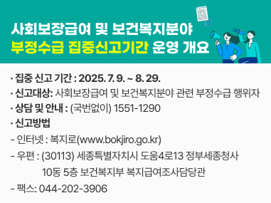 사회보장급여 및 보건복지분야 부정수급 집중신고기간 운영 개요
○ 집중 신고 기간 : 2025. 7. 9. ~ 8. 29.
○ 신고대상: 사회보장급여 및 보건복지분야 관련 부정수급 행위자
○ 상담 및 안내 : (국번없이) 1551-1290
○ 신고방법
- 인터넷 : 복지로(www.bokjiro.go.kr)
- 우 편 : (30113) 세종특별자치시 도움4로13 정부세종청사 10동 5층 보건복지부 복지급여조사담당관
- 팩스: 044-202-3906