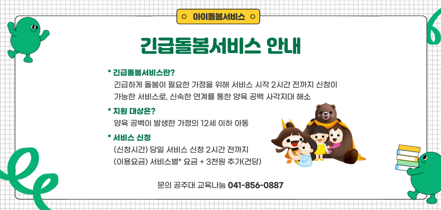 긴급돌봄서비스 안내
* 긴급돌봄서비스: 긴급하게 돌봄이 필요한 가정을 위해 서비스 시작 2시간 전까지 신청이 가능한 서비스로, 신속한 연계를 통한 양육 공백 사각지대 해소
* 지원 대상: 양육 공백이 발생한 가정의 12세 이하 아동
* 서비스 신청: (신청시간) 당일 서비스 신청 2시간 전까지
(이용요금) 서비스별* 요금 + 3천원 추가(건당)
* 문의: 공주대 교육나눔 ☎041-856-0887