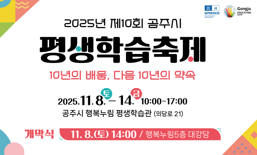 2025년 제10회 공주시
평생학습축제
10년의 배움, 다음 10년의 약속
2025.11.8.-14. 10:00~17:00
공주시 행복누림 평생학습관 (의당로 21)
개막식 11. 8.(토) 14:00/ 행복누림5층 대강당
Gongju
EDUCATING CITY