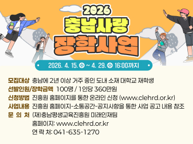 신청기간  2026. 4. 15.(수) ~ 4. 29(수) 16:00까지
모집대상  충남에 2년 이상 거주 중인 도내 소재 대학교 재학생
선발인원/장학금액  100명 / 1인당 360만원
신청방법  진흥원 홈페이지를 통한 온라인 신청 (www.clehrd.or.kr)
사업내용  진흥원 홈페이지-소통공간-공지사항을 통한 사업 공고 내용 참조
문  의  처  (재)충남평생교육진흥원 미래인재팀
                  홈페이지: www.clehrd.or.kr
                  연 락 처: 041-635-1270