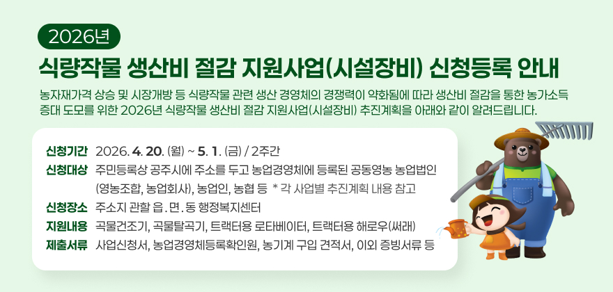 2026년 식량작물 생산비 절감 지원사업(시설장비) 신청등록 안내 
농자재가격 상승 및 시장개방 등 식량작물 관련 생산 경영체의 경쟁력이 약화됨에 따라 생산비 절감을 통한 농가소득 증대 도모를 위한 2026년 식량작물 생산비 절감 지원사업(시설장비) 추진계획을 아래와 같이 알려드립니다.
(신청기간) 2026. 4. 20.(월) ~ 5. 1.(금) / 2주간
(신청대상) 주민등록상 공주시에 주소를 두고 농업경영체에 등록된 공동영농 농업법인(영농조합, 농업회사), 농업인, 농협 등* 각 사업별 추진계획 내용 참고
(신청장소) 주소지 관할 읍․면․동 행정복지센터
(지원내용) 곡물건조기, 곡물탈곡기, 트랙터용 로타베이터, 트랙터용 해로우(써래)
(제출서류) 사업신청서, 농업경영체등록확인원, 농기계 구입 견적서, 이외 증빙서류 등