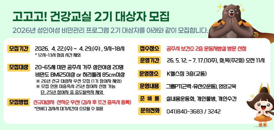 ○ 모집기간 : 2026. 4. 22.(수) ~ 4. 29.(수) , 9시~18시
*12시 -13시 점심 시간 제외
○ 모집대상 : 20-65세 미만 공주시 거주 성인여성 20명
비만도 BMI25이상 or 허리둘레 85cm이상
※ 26년 신규 대상자 우선 모집(1기 대상자 제외)
※ 모집 인원 미충족시 25년 참여자 신청 가능
단, 25년 참여자 중도탈락자 제외
○ 모집방법 : 신규대상자 선착순 우선! (검사 후 조건 충족시 등록)
* 인바디 검사시 대기시간이 소요될 수 있음
○ 접수장소 : 공주시 보건소 2층 운동처방실 방문신청
○ 운영기간 : 2026. 5. 12. ~ 7. 17.(10주)/주2회/화,목/오전11시
○ 운영장소 : K헬스짐 3층 (교동)
○ 운영내용 : 그룹PT(근력.유산소운동),영양교육
○ 준 비 물 : 실내용운동화,개인물병,개인수건
○ 문의전화 : 보건소2층 운동처방실(☎840-3683/3242)