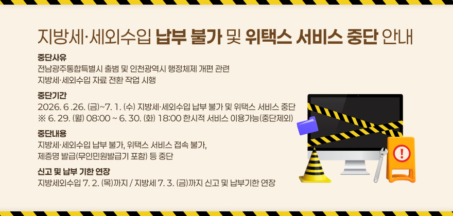 지방세·세외수입 납부 불가 및 위택스 서비스 중단 안내
중단사유
전남광주통합특별시 출범 및 인천광역시 행정체제 개편 관련
지방세·세외수입 자료 전환 작업 시행
중단기간
2026. 6 .26. (금)~7. 1. (수) 지방세·세외수입 납부 불가 및 위택스 서비스 중단 ※ 6. 29. (월) 08:00 ~ 6. 30. (화) 18:00 한시적 서비스 이용가능(중단제외)
중단내용
지방세·세외수입 납부 불가, 위택스 서비스 접속 불가,
제증명 발급(무인민원발급기 포함) 등 중단
신고 및 납부 기한 연장
지방세외수입 7. 2. (목)까지 / 지방세 7. 3. (금)까지 신고 및 납부기한 연장
