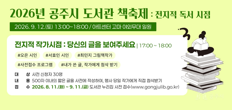 2026년 공주시 도서관 책축제 : 전지적 독서 시점
2026. 9. 12.(토) 13:00~18:00 / 아트센터 고마 야외무대 일원
전지적 작가시점 : 당신의 글을 보여주세요 | 17:00 ~ 18:00
#오은 시인 #서효인 시인 # 최민지 그림책작가 #사전접수 프로그램 #내가 쓴 글, 작가에게 첨삭 받기
· 대 상 : 사전 신청자 30명
· 내용 : 500자 이내의 짧은 글을 사전에 작성하여, 행사 당일 작가에게 직접 첨삭받기
· 접 수 : 2026. 8. 11.(화) ~ 9. 11.(금) 도서관 누리집 사전 접수(www.gongjulib.go.kr)