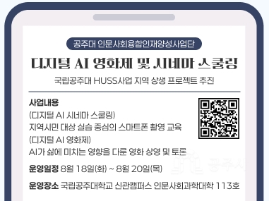 공주대 인문사회융합인재양성사업단
디지털 AI 영화제 및 시네마 스쿨링
국립공주대 HUSS사업 지역 상생 프로젝트 추진
사업내용
(디지털 AI 시네마 스쿨링)
지역시민 대상 실습 중심의 스마트폰 촬영 교육
(디지털 AI 영화제)
AI가 삶에 미치는 영향을 다룬 영화 상영 및 토론
운영일정 8월 18일(화) ~ 8월 20일(목)
운영장소 국립공주대학교 신관캠퍼스 인문사회과학대학 113호
