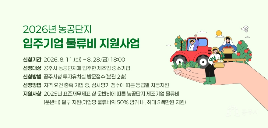 2026년 농공단지 입주기업 물류비 지원사업
2. 신청기간: 2026. 8. 11.(화) ~ 8. 28.(금) 18:00
3. 선정대상: 공주시 농공단지에 입주한 제조업 중소기업
4. 신청방법: 공주시청 투자유치실 방문접수(본관 2층)
5. 선정방법: 자격 요건 충족 기업 중, 심사평가 점수에 따른 등급별 차등지원
6. 지원사항: 2025년 표준재무제표 상 운반비에 따른 농공단지 제조기업 물류비(운반비) 일부 지원(기업당 물류비의 50% 범위 내, 최대 5백만원 지원)