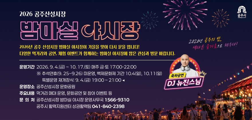 2026 공주산성시장 밤마실야시장
2026년 공주 산성시장 밤마실 야시장이 가을을 맞아 다시 문을 엽니다!
다양한 먹거리와 공연, 체험 이벤트가 함께하는 밤마실 야시장에 많은 관심과 방문 바랍니다.
운영기간 2026.9.4.(금) ~ 10. 17.(토) 매주 금·토 17:00-22:00
※ 추석연휴(9. 25~9.26) 미운영, 백제문화제 기간 10.4(일), 10.11(일)
특별운영 재개장식: 9.4.(금) 19:00 ~ 21:00 ◀
운영장소 공주산성시장 문화공원
주요내용 먹거리 매대 운영, 문화공연 및 참여 이벤트 등
문 의 처 공주산성시장 밤마실 야시장 운영사무국 1566-9310
공주시 활력지원센터 상권활력팀 041-840-2398
