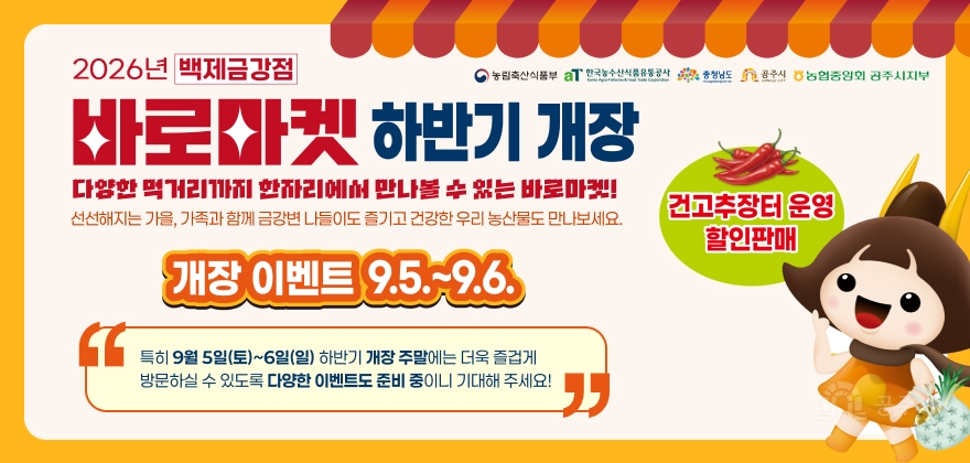 2026년 백제금강점
농림축산식품부 aT 한국농수산식품유통공사 충청남도 공주시 농협중앙회 공주시지부
바로마켓 하반기 개장
다양한 먹거리까지 한자리에서 만나볼 수 있는 바로마켓!
선선해지는 가을, 가족과 함께 금강변 나들이도 즐기고 건강한 우리 농산물도 만나보세요.
개장 이벤트 9.5.-9.6.
건고추장터 운영 할인판매
특히 9월 5일(토)~6일(일) 하반기 개장 주말에는 더욱 즐겁게 방문하실 수 있도록 다양한 이벤트도 준비 중이니 기대해 주세요!