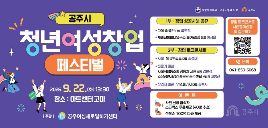 여성가족부  고용노동부 지정 공주시
 공주시 청년여성창업 페스티벌

 2026 9 22화 1330
 장소  아트센터 고마

프로그램 내용
 1부  창업 성공사례 공유
     다야 솥 뜰안 대표 류명희
     세종전통바디연구소올아르떼 대표 이지은
 2부  창업 토크콘서트
     사회  인큐넥스트 대표 권성대
     전문가 패널  사회적협동조합 공동체 세움 이사 김만석 소상공인시장진흥공단 공주센터 센터장 고명선
     창업자 패널  우먼패키지 대표 김숙자

기타 정보 및 이벤트
 창업 토크콘서트 사전참여신청 및 질문하기
 문의  0418506068
 이벤트
     하나  사전 신청 참석자 스타벅스 쿠폰제공 40명 추첨
     둘  선착순 100명 다과 제공
 주관  공주여성새로일하기센터