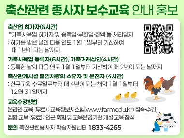 축산관련 종사자 보수교육 안내 홍보
축산업 허가자(6시간)
*가축사육업 허가자 및 종축업부화업·정액 등 처리업자
:허가를 받은 날의 다음 연도 1월 1일부터 기산하여
매 1년이 되는 날까지
가축사육 등록자(6시간), 가축거래상인(4시간)
: 등록한 날의 다음 연도 1월 1일부터 기산하여 매 2년이 되는 날까지
축산관계시설 출입차량의 소유자 및 운전자 (4시간)
: 신규교육수료일로부터 매 4년이 되는 해의 1월 1일부터
12월 31일까지
교육수강방법
온라인교육 (무료) : 교육정보시스템(www.farmedu.kr) 접속수강
집합교육 (유료):인근 축협 및 교육운영기관개설 교육 참석
문의 축산관련종사자 학습지원센터 1833-4265